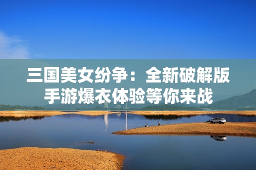 三国美女纷争：全新破解版手游爆衣体验等你来战