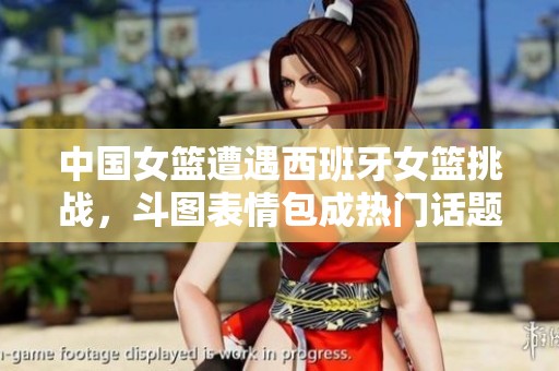 中国女篮遭遇西班牙女篮挑战，斗图表情包成热门话题