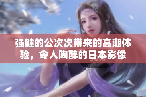 强健的公次次带来的高潮体验，令人陶醉的日本影像