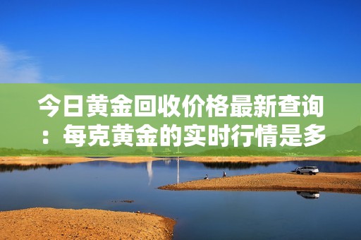 今日黄金回收价格最新查询：每克黄金的实时行情是多少