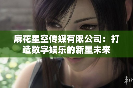 麻花星空传媒有限公司：打造数字娱乐的新星未来