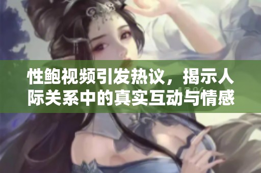 性鲍视频引发热议，揭示人际关系中的真实互动与情感纠葛