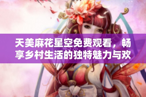 天美麻花星空免费观看，畅享乡村生活的独特魅力与欢乐时光