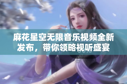 麻花星空无限音乐视频全新发布，带你领略视听盛宴