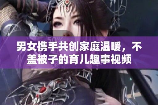 男女携手共创家庭温暖，不盖被子的育儿趣事视频