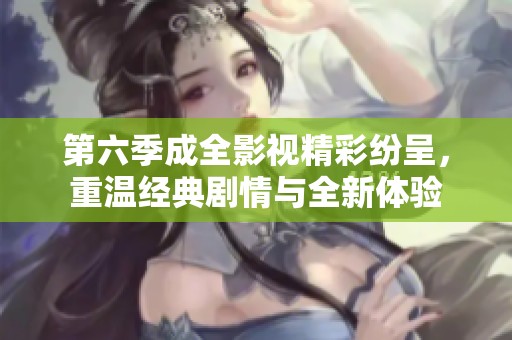 第六季成全影视精彩纷呈，重温经典剧情与全新体验