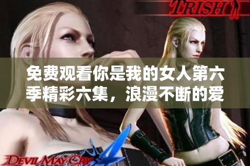免费观看你是我的女人第六季精彩六集，浪漫不断的爱情故事