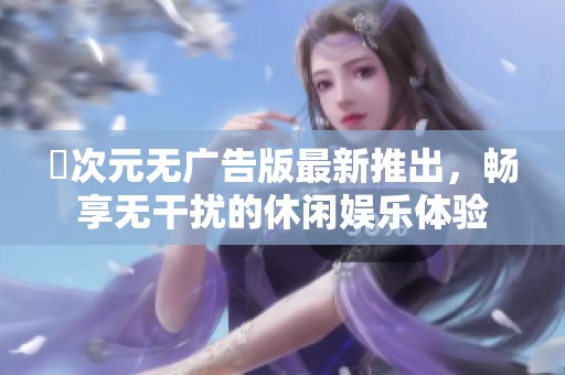 囧次元无广告版最新推出，畅享无干扰的休闲娱乐体验