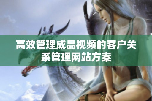 高效管理成品视频的客户关系管理网站方案