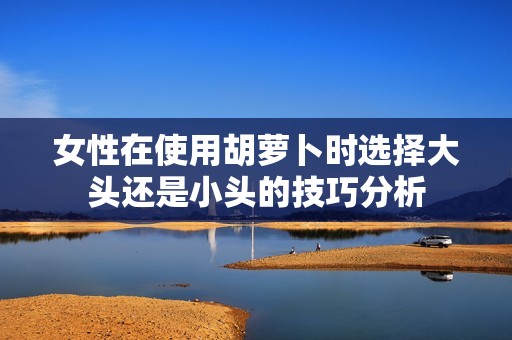 女性在使用胡萝卜时选择大头还是小头的技巧分析