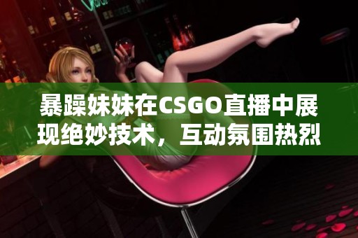 暴躁妹妹在CSGO直播中展现绝妙技术，互动氛围热烈不断