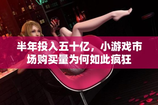 半年投入五十亿，小游戏市场购买量为何如此疯狂