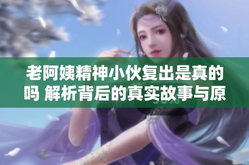 老阿姨精神小伙复出是真的吗 解析背后的真实故事与原因