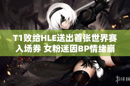 T1败给HLE送出首张世界赛入场券 女粉迷因BP情绪崩溃落泪