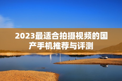 2023最适合拍摄视频的国产手机推荐与评测