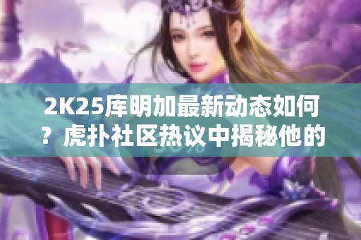2K25库明加最新动态如何？虎扑社区热议中揭秘他的潜力与前景