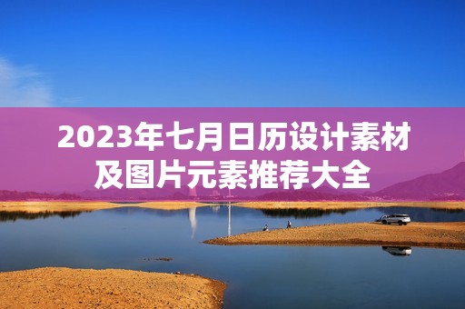 2023年七月日历设计素材及图片元素推荐大全