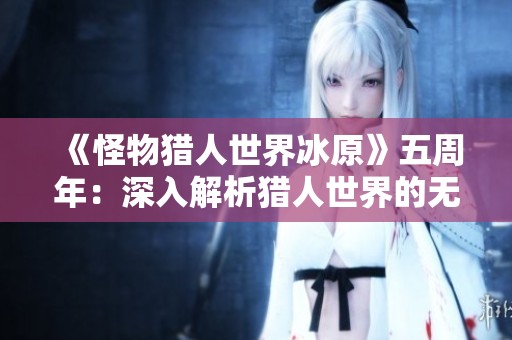 《怪物猎人世界冰原》五周年：深入解析猎人世界的无尽魅力与精彩故事