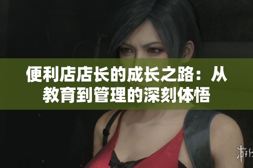 便利店店长的成长之路：从教育到管理的深刻体悟