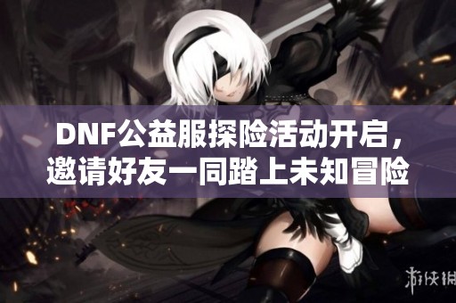 DNF公益服探险活动开启，邀请好友一同踏上未知冒险之旅