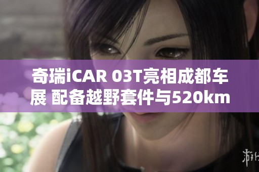 奇瑞iCAR 03T亮相成都车展 配备越野套件与520km续航能力