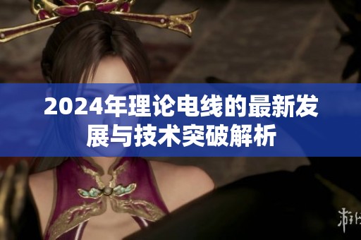 2024年理论电线的最新发展与技术突破解析