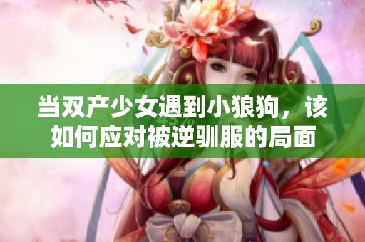 当双产少女遇到小狼狗，该如何应对被逆驯服的局面