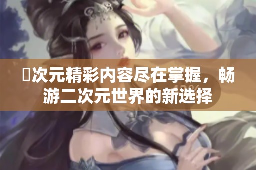 囧次元精彩内容尽在掌握，畅游二次元世界的新选择