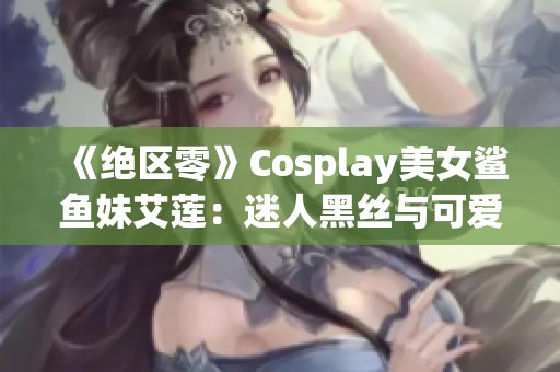 《绝区零》Cosplay美女鲨鱼妹艾莲：迷人黑丝与可爱形象完美融合