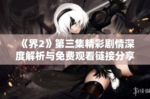《界2》第三集精彩剧情深度解析与免费观看链接分享