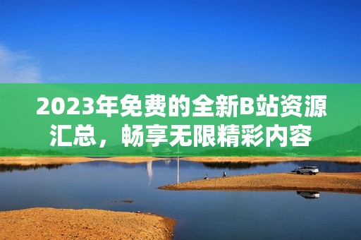 2023年免费的全新B站资源汇总，畅享无限精彩内容