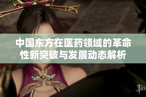 中国东方在医药领域的革命性新突破与发展动态解析
