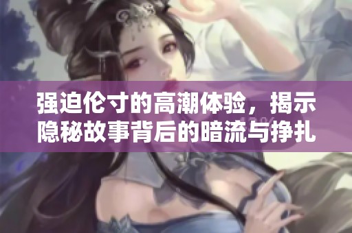 强迫伦寸的高潮体验，揭示隐秘故事背后的暗流与挣扎