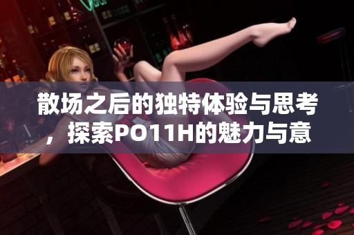 散场之后的独特体验与思考，探索PO11H的魅力与意义