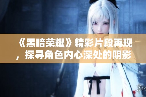 《黑暗荣耀》精彩片段再现，探寻角色内心深处的阴影与荣耀