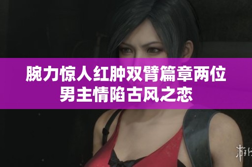腕力惊人红肿双臂篇章两位男主情陷古风之恋