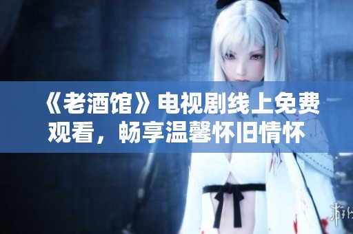 《老酒馆》电视剧线上免费观看，畅享温馨怀旧情怀