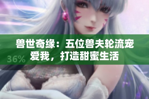 兽世奇缘：五位兽夫轮流宠爱我，打造甜蜜生活