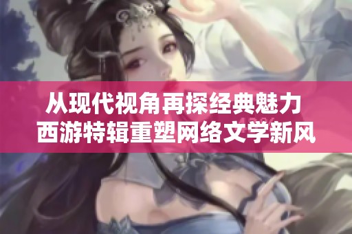 从现代视角再探经典魅力 西游特辑重塑网络文学新风貌