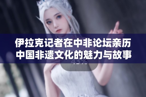 伊拉克记者在中非论坛亲历中国非遗文化的魅力与故事