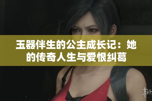 玉器伴生的公主成长记：她的传奇人生与爱恨纠葛