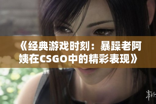 《经典游戏时刻：暴躁老阿姨在CSGO中的精彩表现》