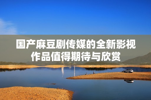 国产麻豆剧传媒的全新影视作品值得期待与欣赏