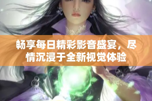 畅享每日精彩影音盛宴，尽情沉浸于全新视觉体验