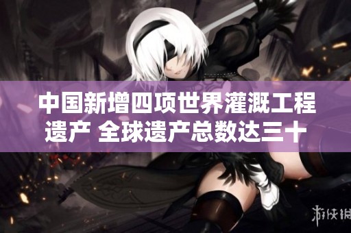 中国新增四项世界灌溉工程遗产 全球遗产总数达三十八项