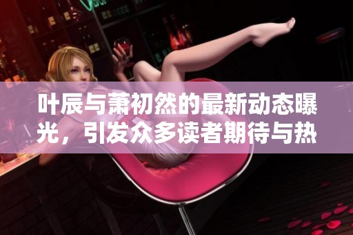叶辰与萧初然的最新动态曝光，引发众多读者期待与热议