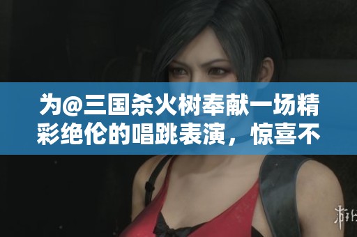 为@三国杀火树奉献一场精彩绝伦的唱跳表演，惊喜不断！