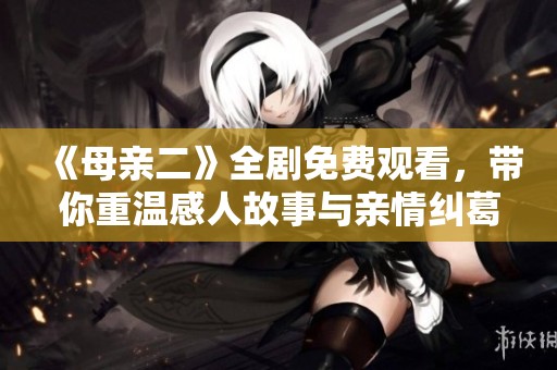 《母亲二》全剧免费观看，带你重温感人故事与亲情纠葛