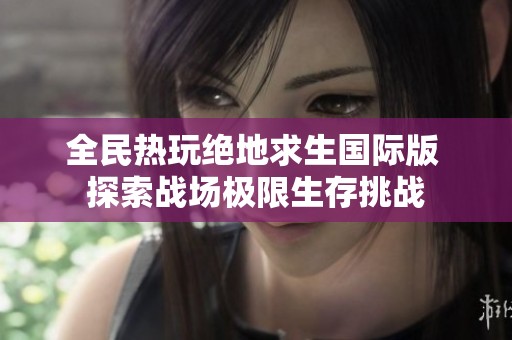 全民热玩绝地求生国际版 探索战场极限生存挑战