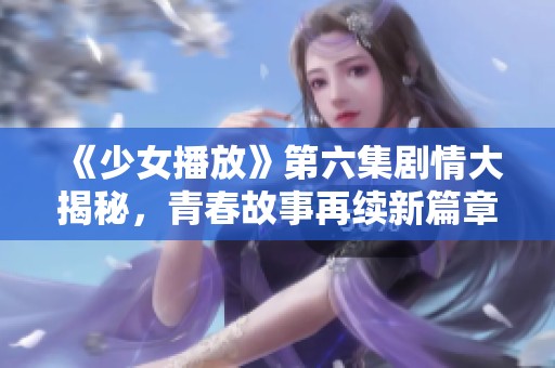 《少女播放》第六集剧情大揭秘，青春故事再续新篇章